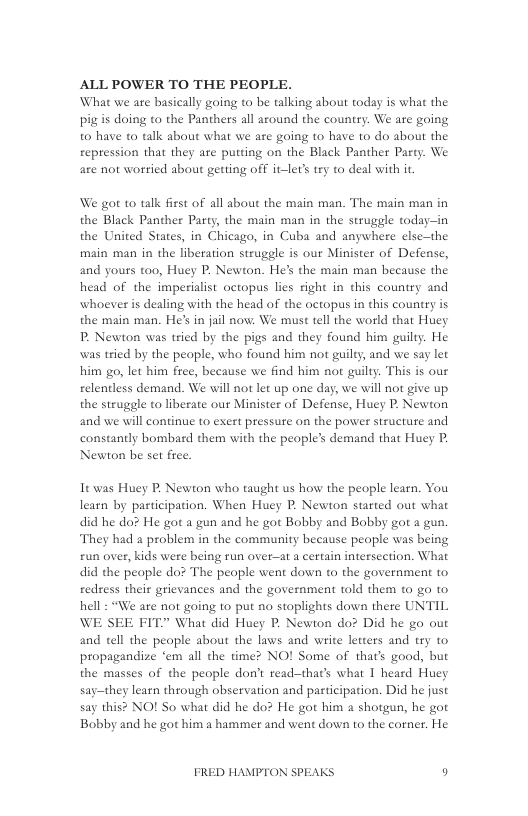 ALL POWER TO THE PEOPLE. What we are basically going to be talking about today is what the pig is doing to the Panthers all azound the country. We are going to have o talk about what we are going to have to do about the reptession that they are putting on the Black Panther Party. We are not worried about getting off it-ler’ try to deal with it  We got to talk fisst of all about the main man. The main man in the Black Panther Party, the main man in the struggle today—in the United States, in Chicago, in Cuba and anywhere else—the main man in the liberation strugele is our Minister of Defense, and yours too, Huey P. Newton. He’s the main man because the head of the imperialist octopus lies right in this country and whoever is dealing with the head of the octopus in this country is the main man. He’s in jail now: We must tell the world that Huey P, Newton was tried by the pigs and they found him guilty. He was tried by the people, who found him not guilty, and we say let him go, let him free, because we find him not guilty. This is our relentless demand. We will not let up one day, we will not give up the struggle to liberate our Minister of Defense, Huey P. Newton and we will continue to exert pressure on the power structure and constantly bombard them with the people’s demand that Huey P Newton be set free.  It was Huey P. Newton who taught us how the people learn. You learn by participation. When Huey P. Newton started out what did he do? He got a gun and he got Bobby and Bobby got a gun. They had a problem in the community because people was being £un over, kids were being run over—at a certain intersection. What did the people do? The peaple went down to the government to redress their grievances and the government told them to go to hell : “We ate not going to put no stoplights down there UNTIL WE SEE FIT” What did Huey P. Newton do? Did he go out and tell the people about the laws and write letters and try to propagandize ‘em all the time? NO! Some of that’s good, but the masses of the people don’t read—that’s what 1 heard Huey say—they learn through observation and participation. Did he just say this? NO! So what did he do? He got him a shotgun, he got Bobby and he got him a hammer and went down to the corner. He  FRED HAMPTON SPEAKS o 